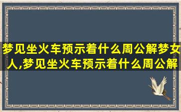 梦见坐火车预示着什么周公解梦女人,梦见坐火车预示着什么周公解梦女人是啥意思