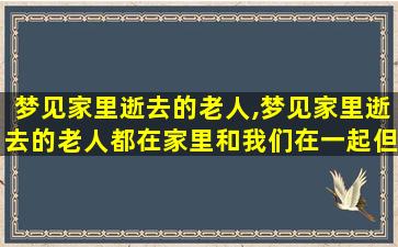 梦见家里逝去的老人,梦见家里逝去的老人都在家里和我们在一起但是我怕