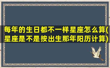 每年的生日都不一样星座怎么算(星座是不是按出生那年阳历计算)