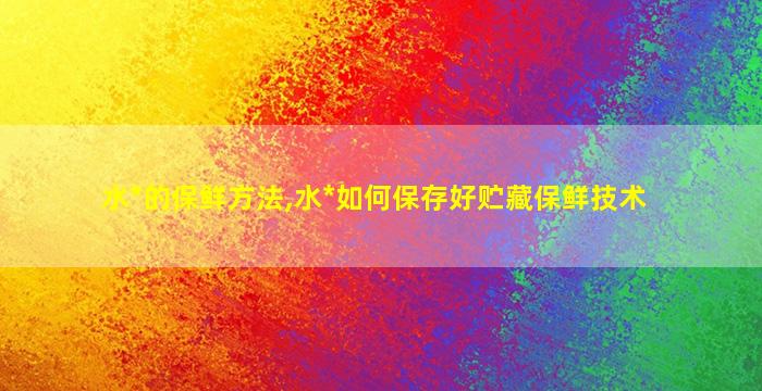 水*
的保鲜方法,水*
如何保存好贮藏保鲜技术