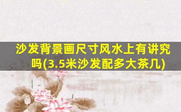 沙发背景画尺寸风水上有讲究吗(3.5米沙发配多大茶几)