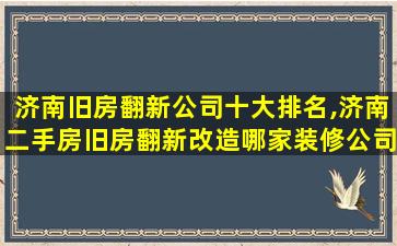 济南旧房翻新公司十大排名,济南二手房旧房翻新改造哪家装修公司好