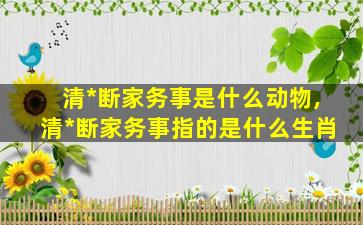 清*
断家务事是什么动物,清*
断家务事指的是什么生肖