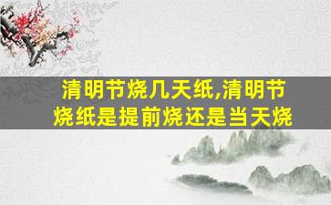 清明节烧几天纸,清明节烧纸是提前烧还是当天烧