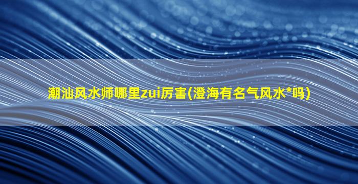 潮汕风水师哪里zui
厉害(澄海有名气风水*
吗)