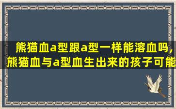 熊猫血a型跟a型一样能溶血吗,熊猫血与a型血生出来的孩子可能是什么血型