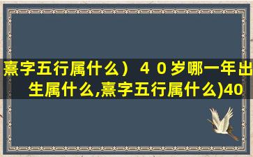 熹字五行属什么）４０岁哪一年出生属什么,熹字五行属什么)40岁哪一年出生属什么