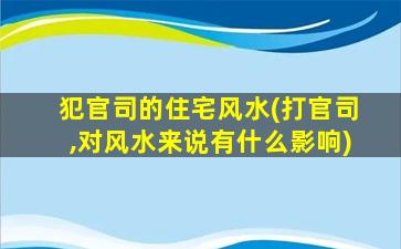 犯官司的住宅风水(打官司,对风水来说有什么影响)