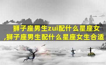 狮子座男生zui
配什么星座女,狮子座男生配什么星座女生合适