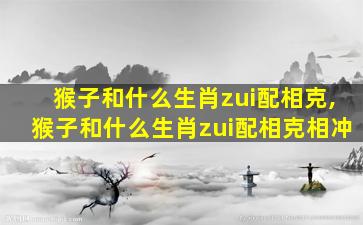 猴子和什么生肖zui
配相克,猴子和什么生肖zui
配相克相冲