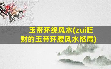 玉带环绕风水(zui
旺财的玉带环腰风水格局)
