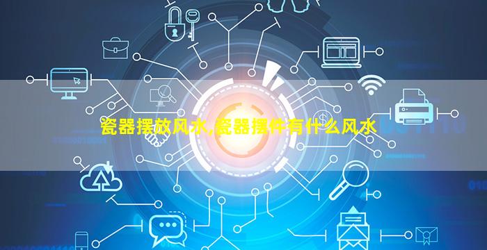 瓷器摆放风水,瓷器摆件有什么风水