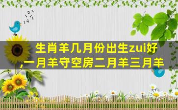 生肖羊几月份出生zui
好,一月羊守空房二月羊三月羊