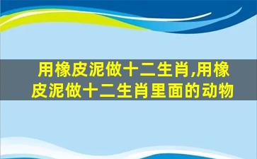 用橡皮泥做十二生肖,用橡皮泥做十二生肖里面的动物