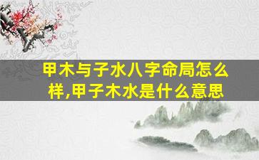 甲木与子水八字命局怎么样,甲子木水是什么意思