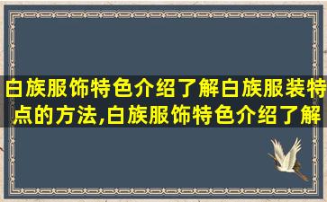 白族服饰特色介绍了解白族服装特点的方法,白族服饰特色介绍了解白族服装特点的方法和特点