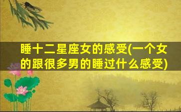 睡十二星座女的感受(一个女的跟很多男的睡过什么感受)