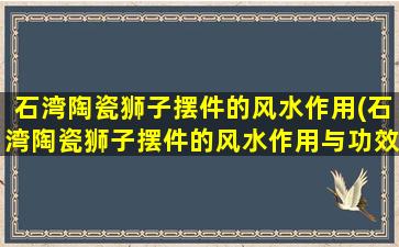 石湾陶瓷狮子摆件的风水作用(石湾陶瓷狮子摆件的风水作用与功效)