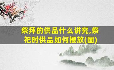 祭拜的供品什么讲究,祭祀时供品如何摆放(图)