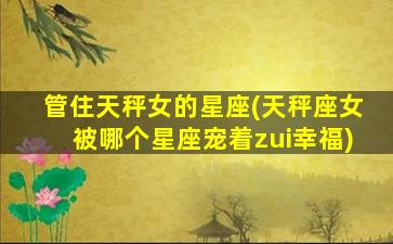 管住天秤女的星座(天秤座女被哪个星座宠着zui
幸福)
