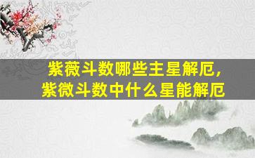 紫薇斗数哪些主星解厄,紫微斗数中什么星能解厄
