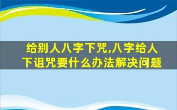 给别人八字下咒,八字给人下诅咒要什么办法解决问题