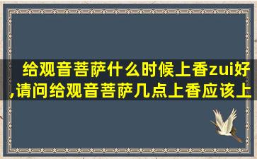 给观音菩萨什么时候上香zui
好,请问给观音菩萨几点上香应该上几柱香