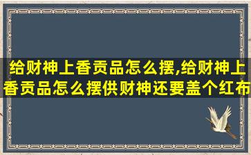 给财神上香贡品怎么摆,给财神上香贡品怎么摆供财神还要盖个红布吗