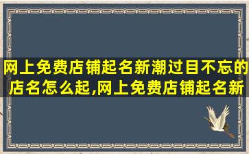 网上免费店铺起名新潮过目不忘的店名怎么起,网上免费店铺起名新潮过目不忘的店名怎么起名字