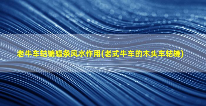 老牛车轱辘辐条风水作用(老式牛车的木头车轱辘)