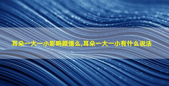 耳朵一大一小影响颜值么,耳朵一大一小有什么说法