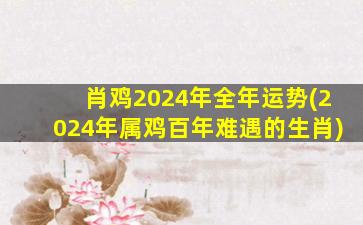 肖鸡2024年全年运势(2024年属鸡百年难遇的生肖)