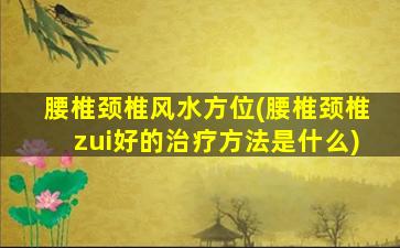 腰椎颈椎风水方位(腰椎颈椎zui
好的治疗方法是什么)