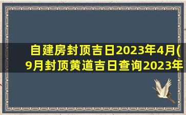 自建房封顶吉日2023年4月(9月封顶黄道吉日查询2023年)