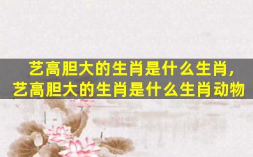艺高胆大的生肖是什么生肖,艺高胆大的生肖是什么生肖动物