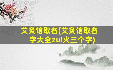 艾灸馆取名(艾灸馆取名字大全zui
火三个字)