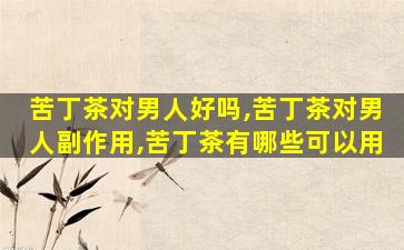 苦丁茶对男人好吗,苦丁茶对男人副作用,苦丁茶有哪些可以用