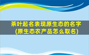 茶叶起名表现原生态的名字(原生态农产品怎么取名)