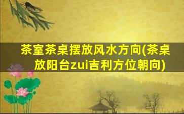 茶室茶桌摆放风水方向(茶桌放阳台zui
吉利方位朝向)