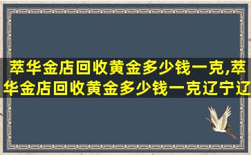 萃华金店回收黄金多少钱一克,萃华金店回收黄金多少钱一克辽宁辽阳