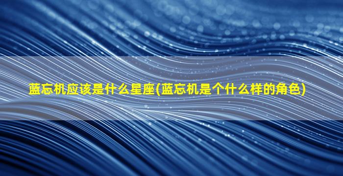 蓝忘机应该是什么星座(蓝忘机是个什么样的角色)