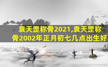 袁天罡称骨2021,袁天罡称骨2002年正月初七几点出生好