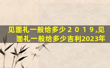 见面礼一般给多少２０１９,见面礼一般给多少吉利2023年