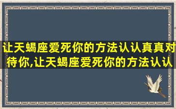 让天蝎座爱死你的方法认认真真对待你,让天蝎座爱死你的方法认认真真对待你的人