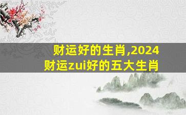 财运好的生肖,2024财运zui
好的五大生肖