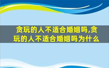 贪玩的人不适合婚姻吗,贪玩的人不适合婚姻吗为什么