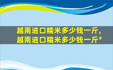 越南进口糯米多少钱一斤,越南进口糯米多少钱一斤*