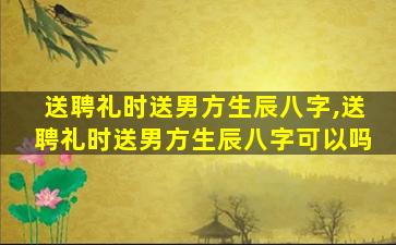 送聘礼时送男方生辰八字,送聘礼时送男方生辰八字可以吗