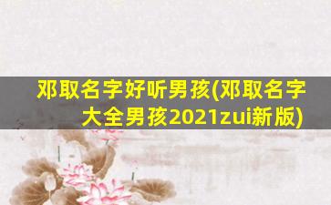 邓取名字好听男孩(邓取名字大全男孩2021zui
新版)