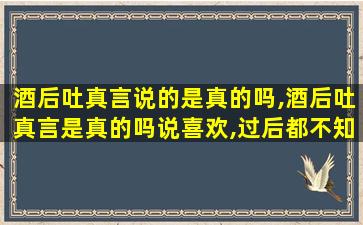 酒后吐真言说的是真的吗,酒后吐真言是真的吗说喜欢,过后都不知道了